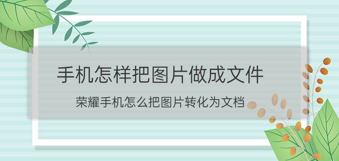 手机怎样把图片做成文件 荣耀手机怎么把图片转化为文档？